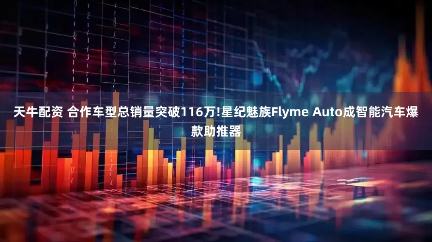 天牛配资 合作车型总销量突破116万!星纪魅族Flyme Auto成智能汽车爆款助推器