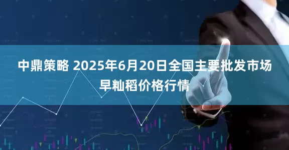 中鼎策略 2025年6月20日全国主要批发市场早籼稻价格行情