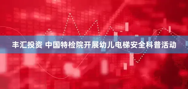 丰汇投资 中国特检院开展幼儿电梯安全科普活动