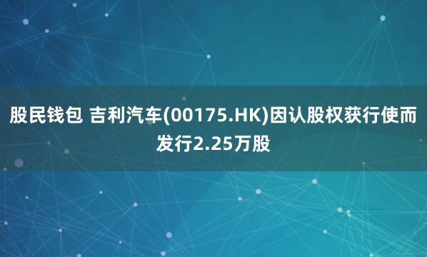 股民钱包 吉利汽车(00175.HK)因认股权获行使而发行2.25万股