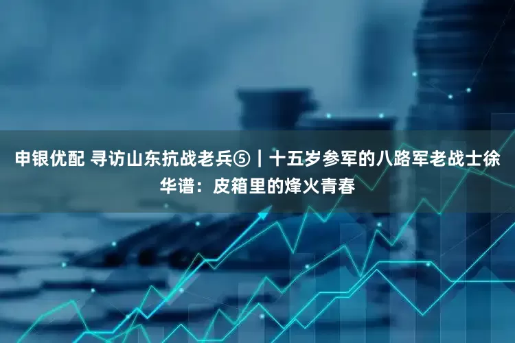 申银优配 寻访山东抗战老兵⑤｜十五岁参军的八路军老战士徐华谱：皮箱里的烽火青春