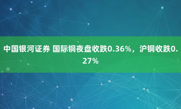 中国银河证券 国际铜夜盘收跌0.36%，沪铜收跌0.27%