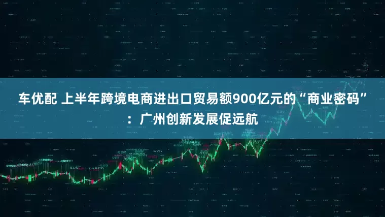 车优配 上半年跨境电商进出口贸易额900亿元的“商业密码”：广州创新发展促远航
