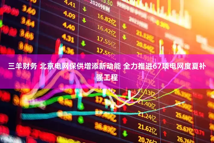 三羊财务 北京电网保供增添新动能 全力推进67项电网度夏补强工程