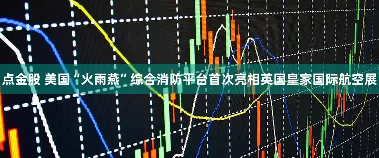 点金股 美国“火雨燕”综合消防平台首次亮相英国皇家国际航空展