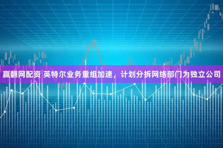 赢翻网配资 英特尔业务重组加速，计划分拆网络部门为独立公司