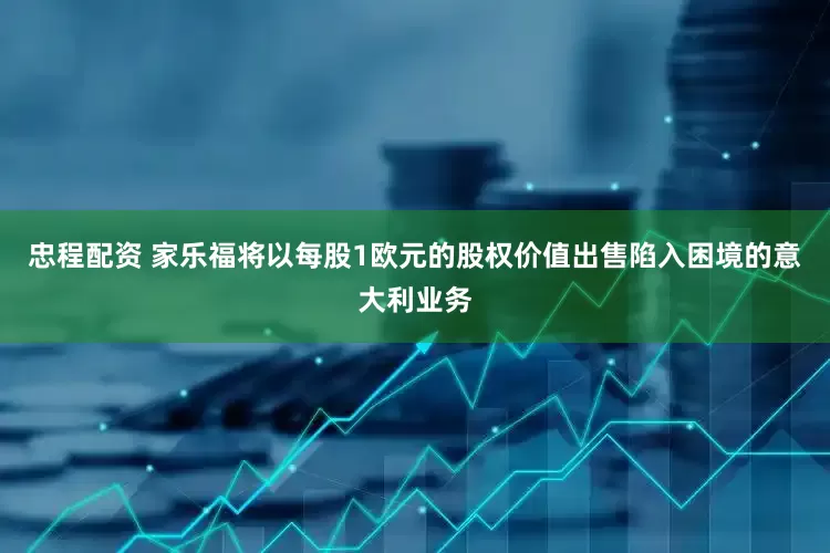 忠程配资 家乐福将以每股1欧元的股权价值出售陷入困境的意大利业务