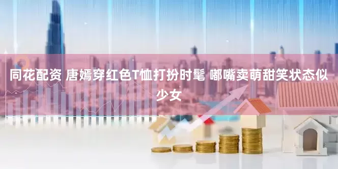 同花配资 唐嫣穿红色T恤打扮时髦 嘟嘴卖萌甜笑状态似少女