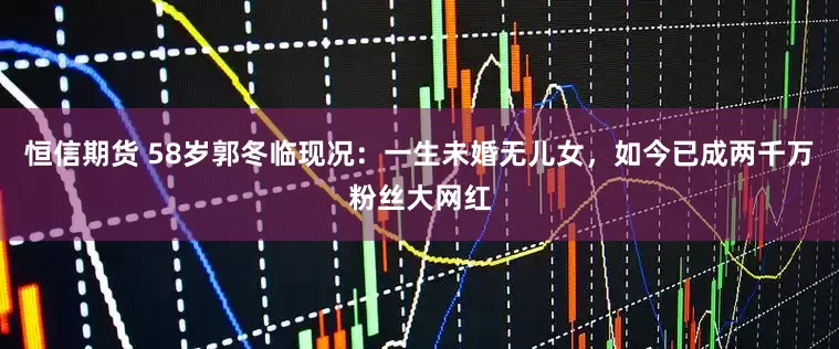恒信期货 58岁郭冬临现况：一生未婚无儿女，如今已成两千万粉丝大网红