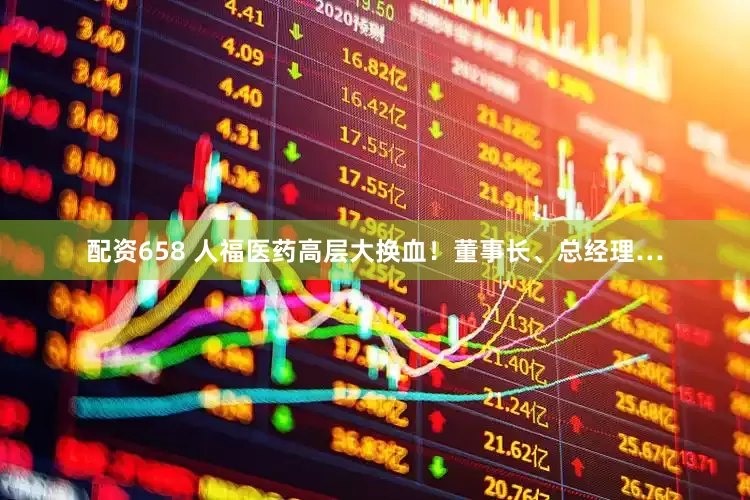 配资658 人福医药高层大换血！董事长、总经理…