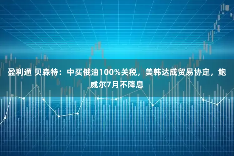 盈利通 贝森特：中买俄油100%关税，美韩达成贸易协定，鲍威尔7月不降息