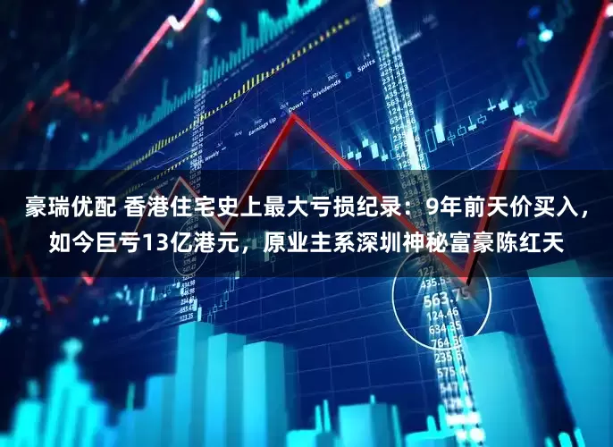 豪瑞优配 香港住宅史上最大亏损纪录：9年前天价买入，如今巨亏13亿港元，原业主系深圳神秘富豪陈红天