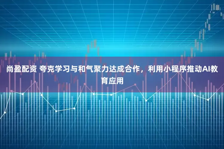 尚盈配资 夸克学习与和气聚力达成合作，利用小程序推动AI教育应用