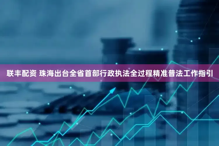 联丰配资 珠海出台全省首部行政执法全过程精准普法工作指引