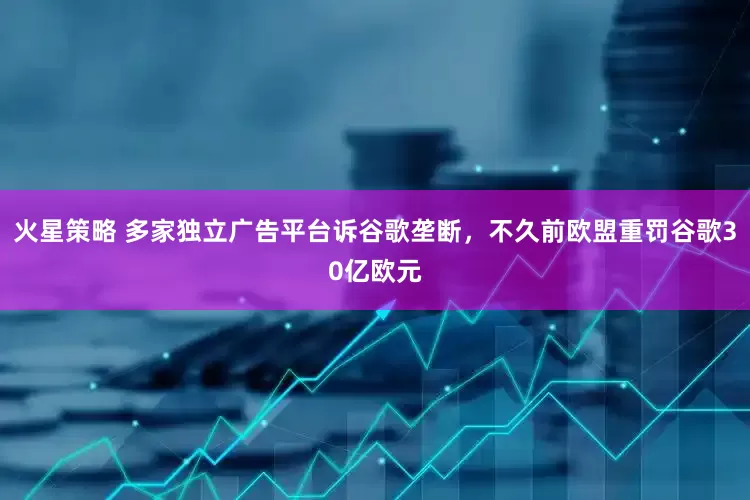 火星策略 多家独立广告平台诉谷歌垄断，不久前欧盟重罚谷歌30亿欧元