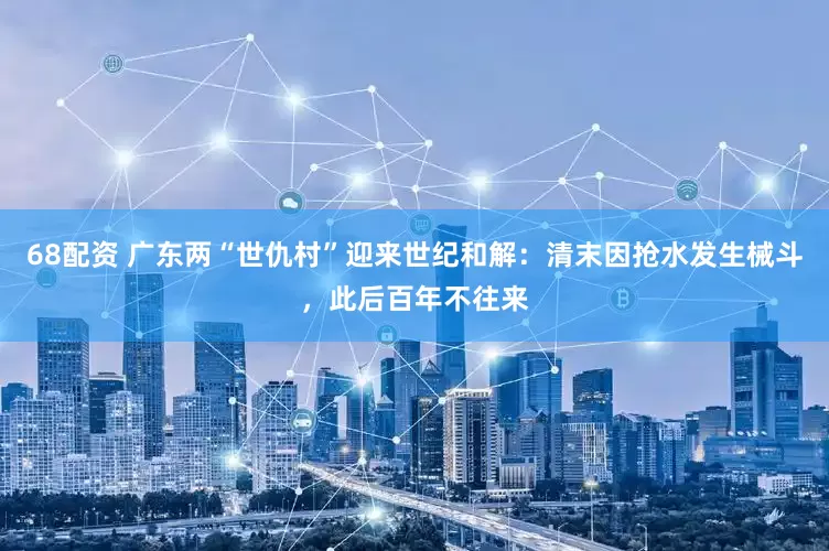 68配资 广东两“世仇村”迎来世纪和解：清末因抢水发生械斗，此后百年不往来