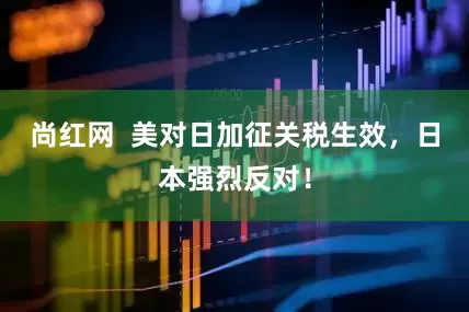 尚红网  美对日加征关税生效，日本强烈反对！