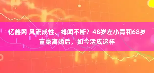 亿鑫网 风流成性、绯闻不断？48岁左小青和68岁富豪离婚后，如今活成这样