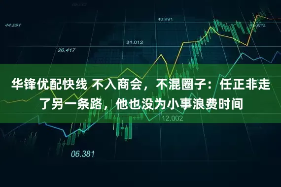 华锋优配快线 不入商会，不混圈子：任正非走了另一条路，他也没为小事浪费时间