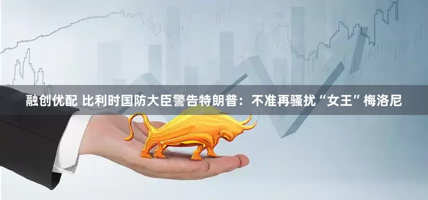 融创优配 比利时国防大臣警告特朗普：不准再骚扰“女王”梅洛尼